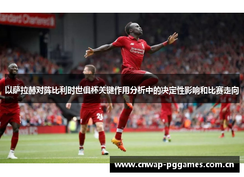 以萨拉赫对阵比利时世俱杯关键作用分析中的决定性影响和比赛走向